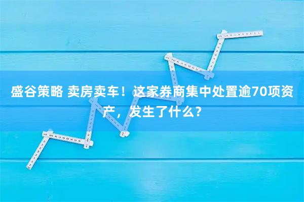 盛谷策略 卖房卖车!这家券商集中处置逾70项资产,发生了什么?