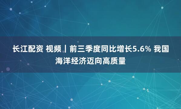 长江配资 视频|前三季度同比增长5.6% 我国海洋经济迈向高质量
