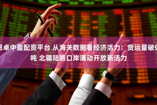 恩卓中盈配资平台 从海关数据看经济活力：货运量破亿吨 北疆陆路口岸涌动开放新活力