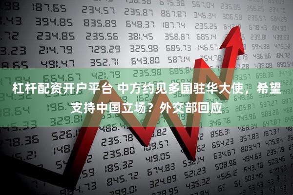 杠杆配资开户平台 中方约见多国驻华大使，希望支持中国立场？外交部回应