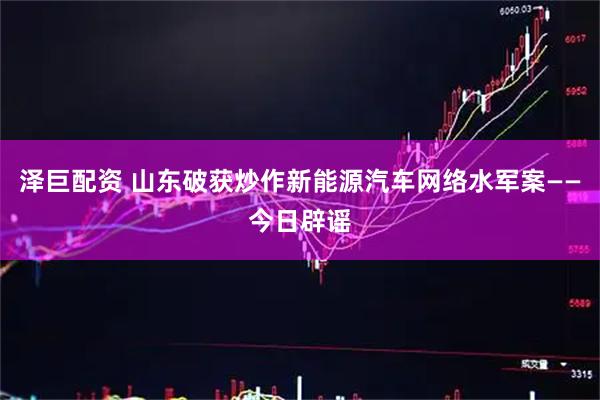 泽巨配资 山东破获炒作新能源汽车网络水军案——今日辟谣