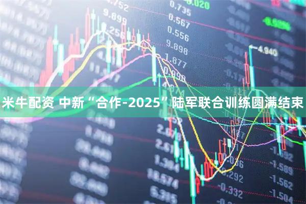米牛配资 中新“合作-2025”陆军联合训练圆满结束