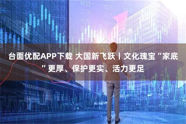 台面优配APP下载 大国新飞跃丨文化瑰宝“家底”更厚、保护更实、活力更足