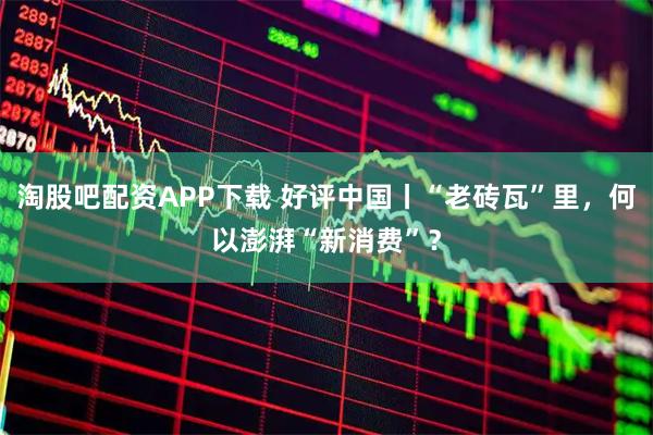 淘股吧配资APP下载 好评中国丨“老砖瓦”里，何以澎湃“新消费”？