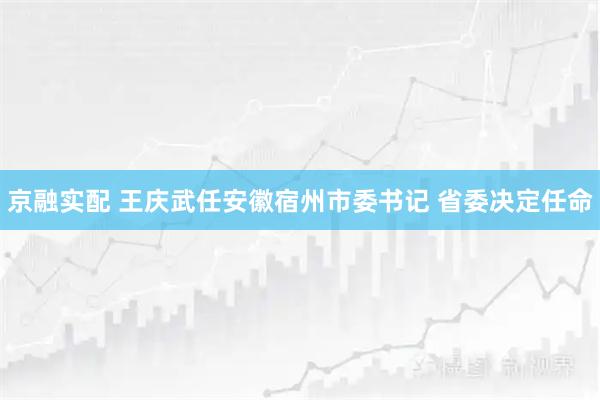 京融实配 王庆武任安徽宿州市委书记 省委决定任命