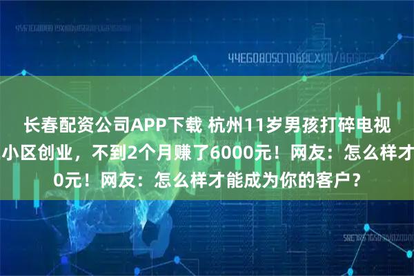 长春配资公司APP下载 杭州11岁男孩打碎电视屏，为“还债”在小区创业，不到2个月赚了6000元！网友：怎么样才能成为你的客户？
