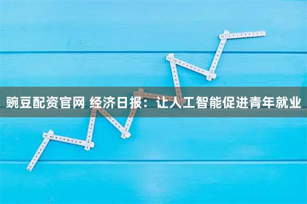 豌豆配资官网 经济日报：让人工智能促进青年就业