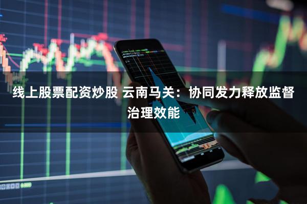 线上股票配资炒股 云南马关：协同发力释放监督治理效能