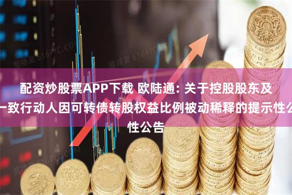 配资炒股票APP下载 欧陆通: 关于控股股东及其一致行动人因可转债转股权益比例被动稀释的提示性公告