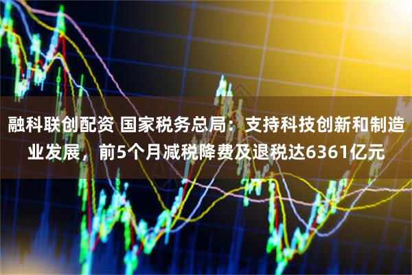 融科联创配资 国家税务总局：支持科技创新和制造业发展，前5个月减税降费及退税达6361亿元