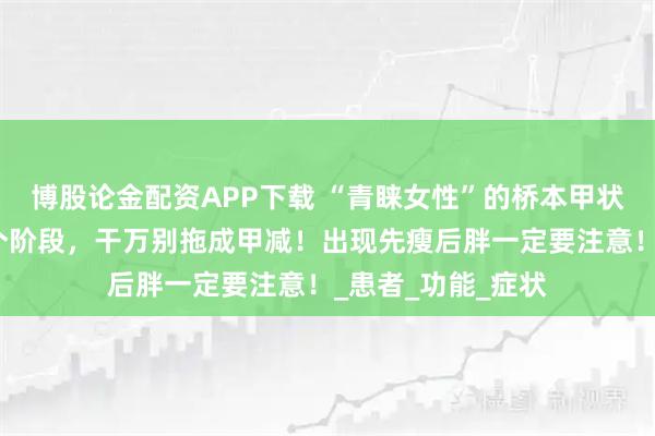 博股论金配资APP下载 “青睐女性”的桥本甲状腺炎，发展分三个阶段，干万别拖成甲减！出现先瘦后胖一定要注意！_患者_功能_症状