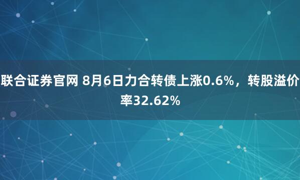 联合证券官网 8月6日力合转债上涨0.6%,转股溢价率32.62%