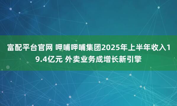 富配平台官网 呷哺呷哺集团2025年上半年收入19.4亿元 外卖业务成增长新引擎