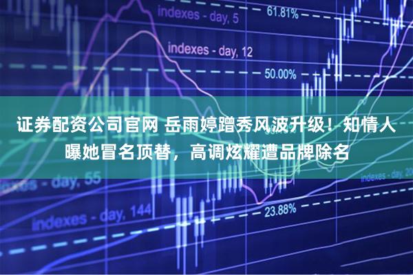 证券配资公司官网 岳雨婷蹭秀风波升级！知情人曝她冒名顶替，高调炫耀遭品牌除名