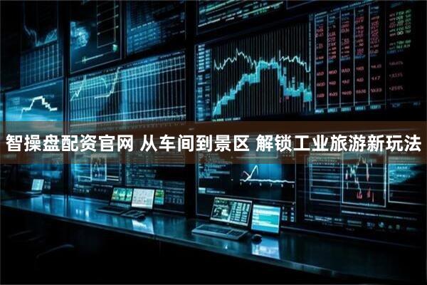 智操盘配资官网 从车间到景区 解锁工业旅游新玩法