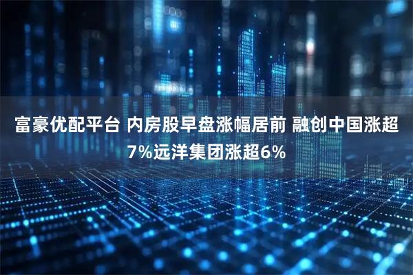 富豪优配平台 内房股早盘涨幅居前 融创中国涨超7%远洋集团涨超6%