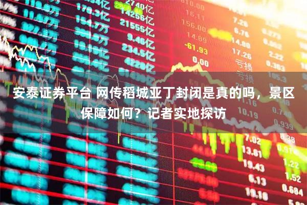 安泰证券平台 网传稻城亚丁封闭是真的吗，景区保障如何？记者实地探访