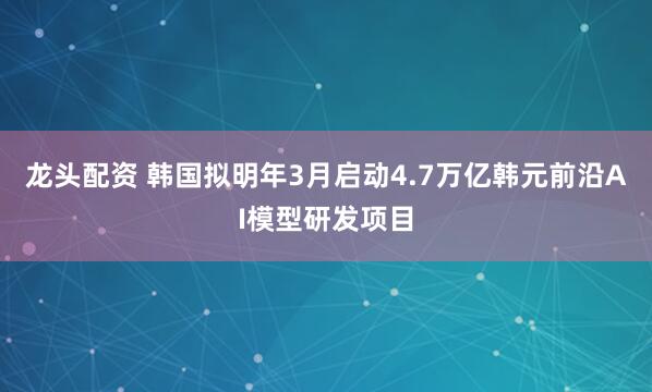 龙头配资 韩国拟明年3月启动4.7万亿韩元前沿AI模型研发项目